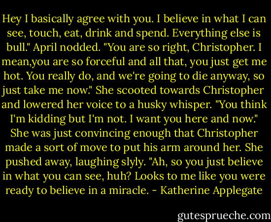 Hey I basically agree with you. I believe in what I can see, touch, eat, drink and spend. Everything else is bull."<br />April nodded. "You are so right, Christopher. I mean,you are so forceful and all that, you just get me hot. You really do, and we're going to die anyway, so just take me now." She scooted towards Christopher and lowered her voice to a husky whisper. "You think I'm kidding but I'm not. I want you here and now."<br />She was just convincing enough that Christopher made a sort of move to put his arm around her. She pushed away, laughing slyly.<br />"Ah, so you just believe in what you can see, huh? Looks to me like you were ready to believe in a miracle. - Katherine Applegate