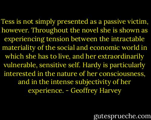 Tess is not simply presented as a passive victim, however. Throughout the novel she is shown as experiencing tension between the intractable materiality of the social and economic world in which she has to live, and her extraordinarily vulnerable, sensitive self. Hardy is particularly interested in the nature of her consciousness, and in the intense subjectivity of her experience. - Geoffrey Harvey
