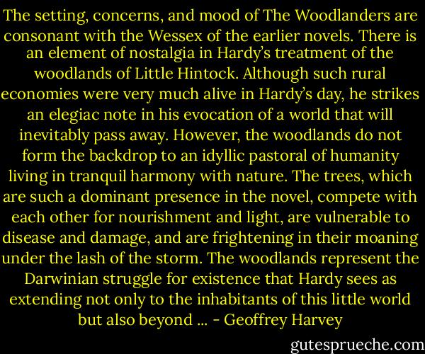 The setting, concerns, and mood of The Woodlanders are consonant with the Wessex of the earlier novels. There is an element of nostalgia in Hardy’s treatment of the woodlands of Little Hintock. Although such rural economies were very much alive in Hardy’s day, he strikes an elegiac note in his evocation of a world that will inevitably pass away. However, the woodlands do not form the backdrop to an idyllic pastoral of humanity living in tranquil harmony with nature. The trees, which are such a dominant presence in the novel, compete with each other for nourishment and light, are vulnerable to disease and damage, and are frightening in their moaning under the lash of the storm. The woodlands represent the Darwinian struggle for existence that Hardy sees as extending not only to the inhabitants of this little world but also beyond ... - Geoffrey Harvey