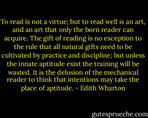 To read is not a virtue; but to read well is an art, and an art that only the born reader can acquire. The gift of reading is no exception to the rule that all natural gifts need to be cultivated by practice and discipline; but unless the innate aptitude exist the training will be wasted. It is the delusion of the mechanical reader to think that intentions may take the place of aptitude. - Edith Wharton