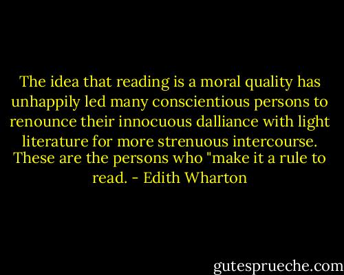 The idea that reading is a moral quality has unhappily led many conscientious persons to renounce their innocuous dalliance with light literature for more strenuous intercourse. These are the persons who "make it a rule to read. - Edith Wharton