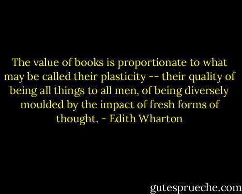The value of books is proportionate to what may be called their plasticity -- their quality of being all things to all men, of being diversely moulded by the impact of fresh forms of thought. - Edith Wharton