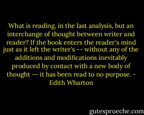 What is reading, in the last analysis, but an interchange of thought between writer and reader? If the book enters the reader's mind just as it left the writer's -- without any of the additions and modifications inevitably produced by contact with a new body of thought -- it has been read to no purpose. - Edith Wharton
