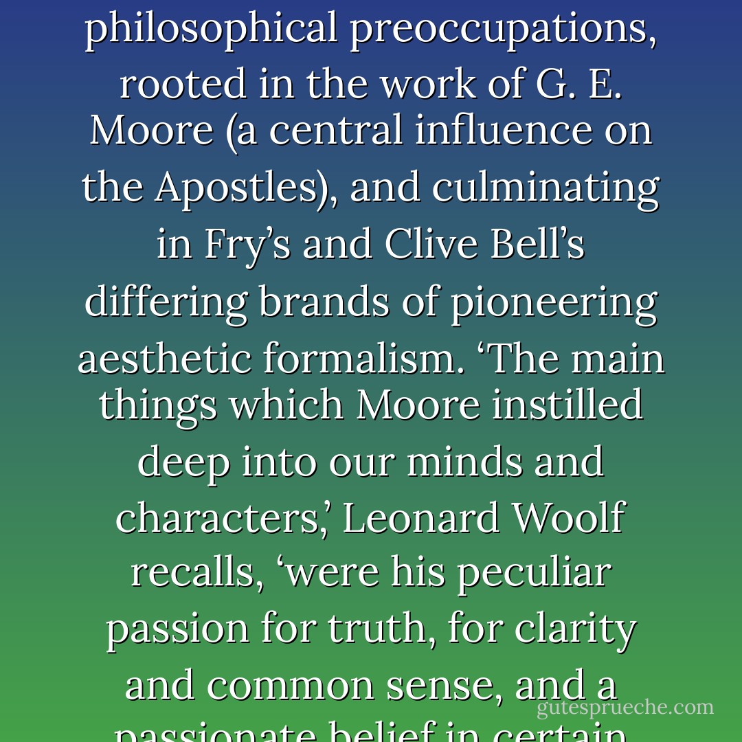 The Bloomsbury Group has been characterised as a liberal, pacifist, and at times libertine, intellectual enclave of Cambridge-based privilege. The Cambridge men of the group (Bell, Forster, Fry, Keynes, Strachey, Sydney-Turner) were members of the elite and secret society of Cambridge Apostles. <a href="https://www.goodreads.com/author/show/6765.Woolf_s" title="Woolf’s" rel="nofollow noopener">Woolf’s</a> aesthetic understanding, and broader philosophy, were in part shaped by, and at first primarily interpreted in terms of, (male) Bloomsbury’s dominant aesthetic and philosophical preoccupations, rooted in the work of <a href="https://www.goodreads.com/author/show/3458592.G__E__Moore" title="G. E. Moore" rel="nofollow noopener">G. E. Moore</a> (a central influence on the Apostles), and culminating in Fry’s and <a href="https://www.goodreads.com/author/show/331568.Clive_Bell_s" title="Clive Bell’s" rel="nofollow noopener">Clive Bell’s</a> differing brands of pioneering aesthetic formalism. ‘The main things which Moore instilled deep into our minds and characters,’ <a href="https://www.goodreads.com/author/show/9323.Leonard_Woolf" title="Leonard Woolf" rel="nofollow noopener">Leonard Woolf</a> recalls, ‘were his peculiar passion for truth, for clarity and common sense, and a passionate belief in certain values.’<br />Increasing awareness of Woolf’s feminism, however, and of the influence on her work of other women artists, writers and thinkers has meant that these Moorean and male points of reference, though of importance, are no longer considered adequate in approaching Woolf’s work, and her intellectual development under the tutelage of women, together with her involvement with feminist thinkers and activists, is also now acknowledged. - Jane Goldman