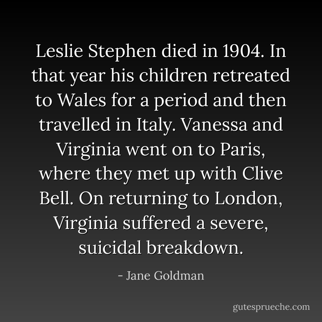Leslie Stephen died in 1904. In that year his children retreated to Wales for a period and then travelled in Italy. Vanessa and Virginia went on to Paris, where they met up with Clive Bell. On returning to London, Virginia suffered<br />a severe, suicidal breakdown. - Jane Goldman