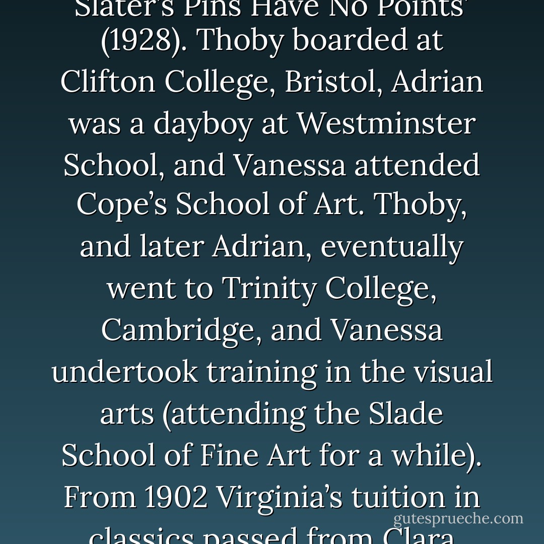 By the close of the nineteenth century her studies with her father were being supplemented by tuition in the classics from Dr Warr of King’s College, Kensington, and from Clara Pater, sister of the English essayist and<br />critic Walter Pater (1839–94). Woolf was very fond of Clara and an exchange between them later became the basis for her short story ‘Moments of Being: Slater’s Pins Have No Points’ (1928). Thoby boarded at Clifton College,<br />Bristol, Adrian was a dayboy at Westminster School, and Vanessa attended Cope’s School of Art. Thoby, and later Adrian, eventually went to Trinity College, Cambridge, and Vanessa undertook training in the visual arts (attending the Slade School of Fine Art for a while). From 1902 Virginia’s tuition in classics passed from Clara Pater to the very capable Janet Case, one of the first graduates from Girton College, Cambridge, and a committed feminist. The sisters visited Cambridge a number of times to meet Thoby, whose friends there included Clive Bell 1881–1964), Lytton Strachey (1880– 1932), Leonard Woolf (1880–1969) and Saxon Sydney-Turner. - Jane Goldman