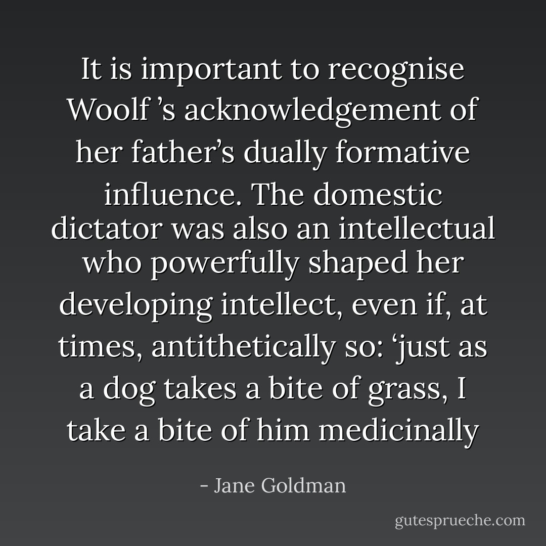 It is important to recognise Woolf ’s acknowledgement of her father’s dually formative influence. The domestic<br />dictator was also an intellectual who powerfully shaped her developing intellect, even if, at times, antithetically so: ‘just as a dog takes a bite of grass, I take a bite of him medicinally - Jane Goldman