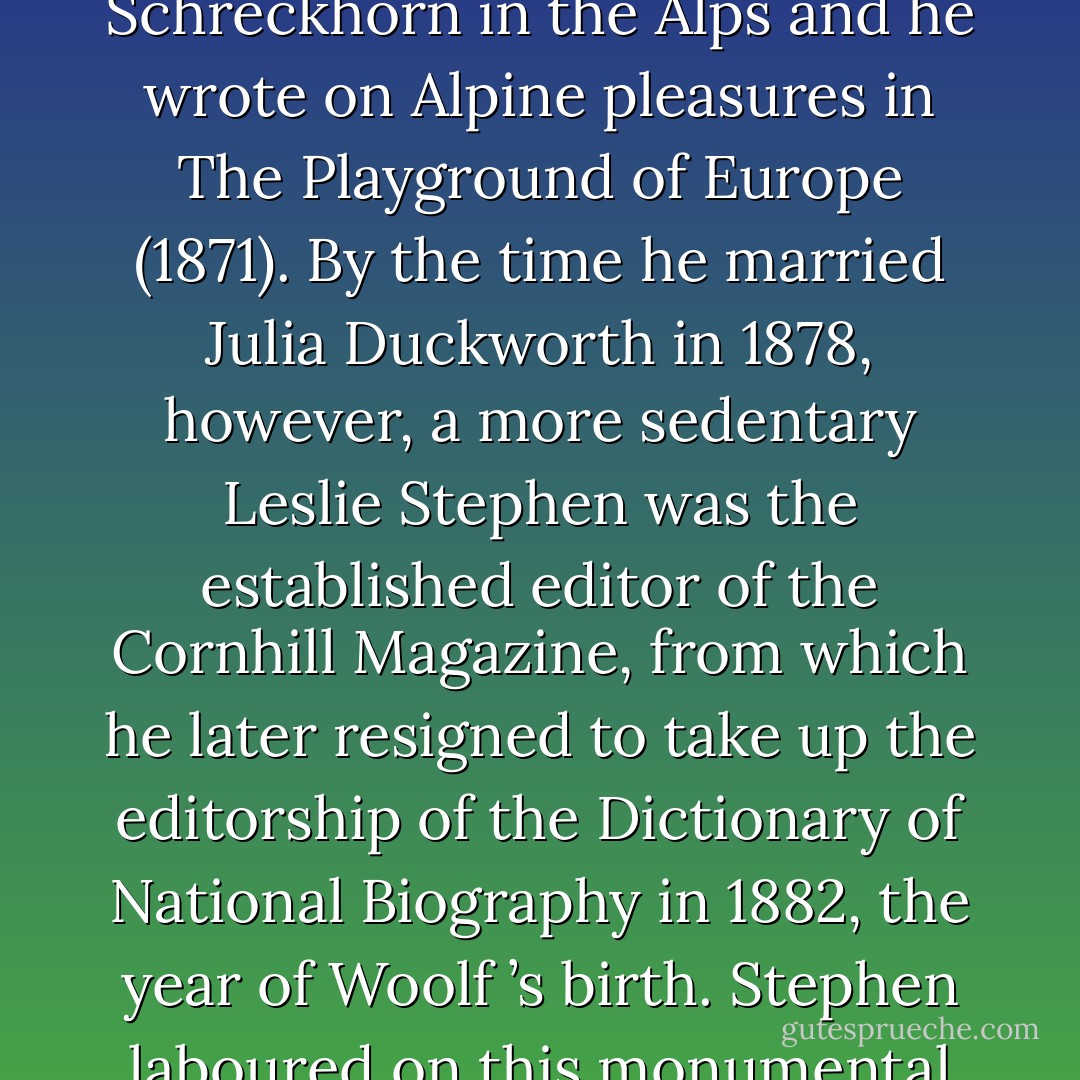Woolf drew on her memories of her holidays in Cornwall for To the Lighthouse, which was conceived in part as an elegy on her parents. Her father was a vigorous walker and an Alpinist of some renown, a member of the Alpine Club and editor of the Alpine Journal from 1868 to 1872; he was the first person to climb the Schreckhorn in the Alps and he wrote on Alpine pleasures in The Playground of Europe (1871). By the time he married Julia Duckworth in 1878, however, a more sedentary Leslie Stephen was the established editor of the Cornhill Magazine, from which he later resigned to take up the editorship of the Dictionary of National Biography in 1882, the year of Woolf ’s birth. Stephen laboured on this monumental Victorian enterprise until 1990, editing single-handed the first twenty-six volumes and writing well over 300 biographical entries. He also published numerous volumes of criticism, the most important of which were on eighteenth-century thought and literature. - Jane Goldman