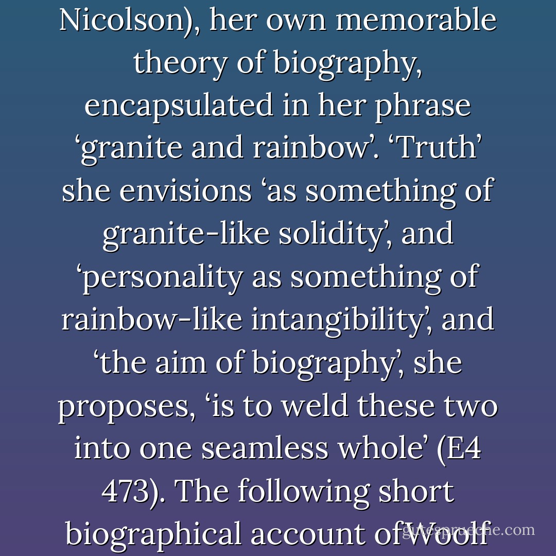 The daughter of the literary biographer Leslie Stephen, and close friend of the innovative biographer of the Victorians, Lytton Strachey, Woolf herself put forward, in ‘The New Biography’ (1927) (reviewing work by another biographer acquaintance, Harold Nicolson), her own memorable theory of biography, encapsulated in her phrase ‘granite and rainbow’. ‘Truth’ she envisions ‘as something of granite-like solidity’, and ‘personality as<br />something of rainbow-like intangibility’, and ‘the aim of biography’, she proposes, ‘is to weld these two into one seamless whole’ (E4 473). The following short biographical account ofWoolf will attempt to keep to the basic granitelike facts that Woolf novices need to know, while also occasionally attending in brief to the more elusive, but equally relevant, matter of rainbow-like personality. - Jane Goldman