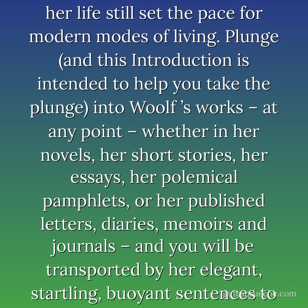 Reading Virginia Woolf will change your life, may even save it. If you want to make sense of modern life, the works of Virginia Woolf remain essential reading. More than fifty years since her death, accounts of her life still set the pace for modern modes of living. Plunge (and this Introduction is intended to help you take the plunge) into Woolf ’s works – at any point – whether in her<br />novels, her short stories, her essays, her polemical pamphlets, or her published letters, diaries, memoirs and journals – and you will be transported by her elegant, startling, buoyant sentences to a world where everything in modern life (cinema, sexuality, shopping, education, feminism, politics, war and so on) is explored and questioned and refashioned. - Jane Goldman