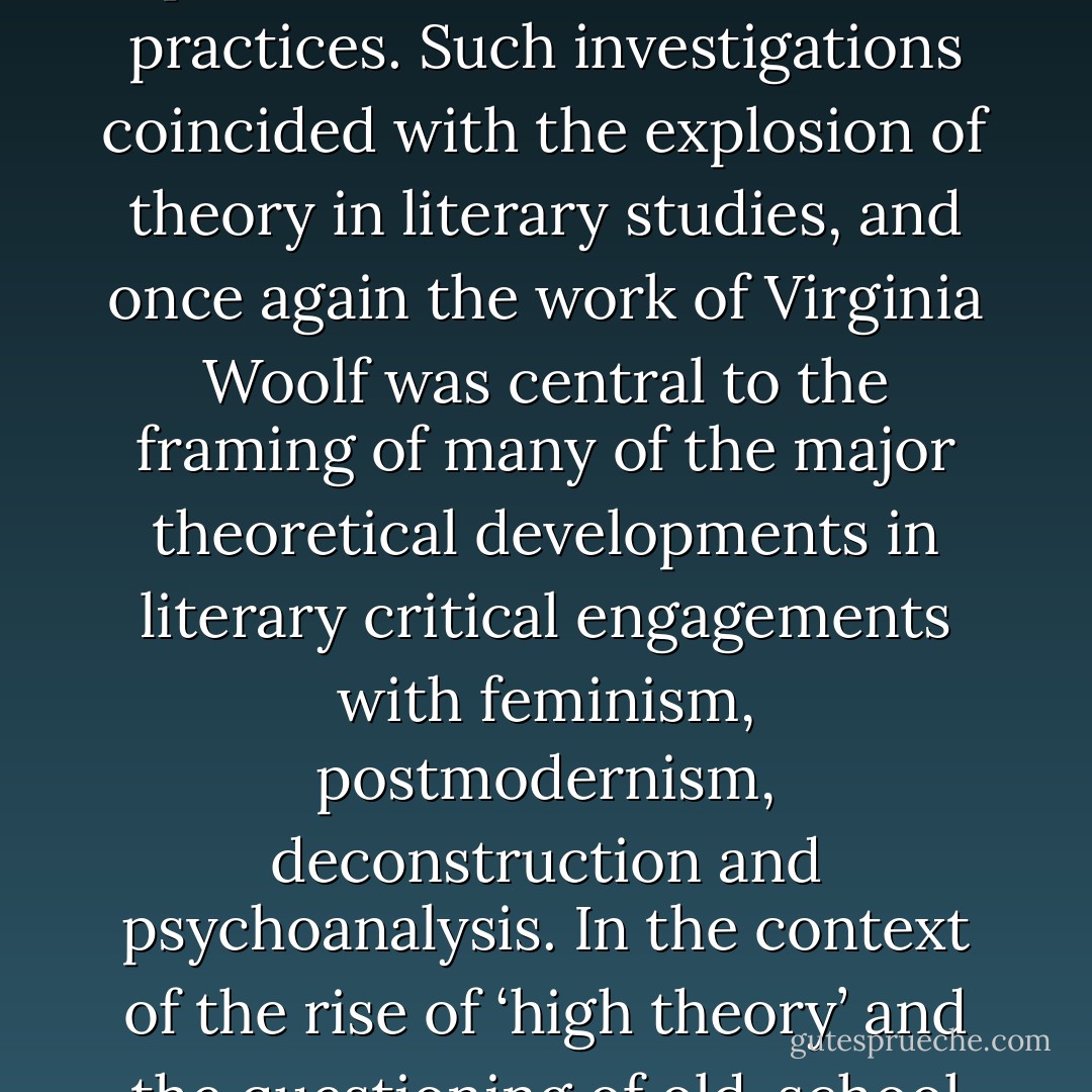 The 1980s: feminism, postmodernism, sexual/textual politics<br /><br />While it might be tempting to generalise that Woolf ’s writing was being discussed almost in two separate camps during the 1980s, formalists on the one hand, and feminists on the other, this would be to simplify things too far.<br />Many critics were attempting to make sense of and connect her feminist politics with her modernist practices. Such investigations coincided with the explosion of theory in literary studies, and once again the work of Virginia<br />Woolf was central to the framing of many of the major theoretical developments in literary critical engagements with feminism, postmodernism, deconstruction and psychoanalysis. In the context of the rise of ‘high theory’<br />and the questioning of old-school Marxist, materialist, humanist and historicist literary theories, Woolf studies wrestled with the locating of her radical feminist politics in the avant-garde qualities of the text itself, and its endlessly transgressive play of signifiers, with the Woolfian inscription of radically deconstructed models of the self and of sexuality and jouissance. - Jane Goldman
