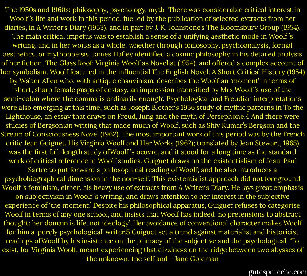The 1950s and 1960s: philosophy, psychology, myth<br /><br />There was considerable critical interest in Woolf ’s life and work in this period, fuelled by the publication of selected extracts from her diaries, in A Writer’s Diary (1953), and in part by J. K. Johnstone’s The Bloomsbury<br />Group (1954). The main critical impetus was to establish a sense of a unifying aesthetic mode in Woolf ’s writing, and in her works as a whole, whether through philosophy, psychoanalysis, formal aesthetics, or mythopoeisis.<br />James Hafley identified a cosmic philosophy in his detailed analysis of her fiction, The Glass Roof: Virginia Woolf as Novelist (1954), and offered a complex account of her symbolism. Woolf featured in the influential The<br />English Novel: A Short Critical History (1954) by Walter Allen who, with antique chauvinism, describes the Woolfian ‘moment’ in terms of ‘short, sharp female gasps of ecstasy, an impression intensified by Mrs Woolf ’s use<br />of the semi-colon where the comma is ordinarily enough’. Psychological and Freudian interpretations were also emerging at this time, such as Joseph Blotner’s 1956 study of mythic patterns in To the Lighthouse, an essay that draws on Freud, Jung and the myth of Persephone.4 And there were studies of Bergsonian writing that made much of Woolf, such as Shiv Kumar’s Bergson and the Stream of Consciousness Novel (1962).<br />The most important work of this period was by the French critic Jean Guiguet. His Virginia Woolf and Her Works (1962); translated by Jean Stewart, 1965) was the first full-length study ofWoolf ’s oeuvre, and it stood for a long time as the standard work of critical reference in Woolf studies. Guiguet draws on the existentialism of Jean-Paul Sartre to put forward a philosophical reading of Woolf; and he also introduces a psychobiographical dimension in the non-self.’ This existentialist approach did not foreground Woolf ’s feminism, either.<br />his heavy use of extracts from A Writer’s Diary. He lays great emphasis on<br />subjectivism in Woolf ’s writing, and draws attention to her interest in the<br />subjective experience of ‘the moment.’ Despite his philosophical apparatus,<br />Guiguet refuses to categorise Woolf in terms of any one school, and insists<br />that Woolf has indeed ‘no pretensions to abstract thought: her domain is life,<br />not ideology’. Her avoidance of conventional character makes Woolf for him<br />a ‘purely psychological’ writer.5 Guiguet set a trend against materialist and<br />historicist readings ofWoolf by his insistence on the primacy of the subjective<br />and the psychological: ‘To exist, for Virginia Woolf, meant experiencing that<br />dizziness on the ridge between two abysses of the unknown, the self and - Jane Goldman