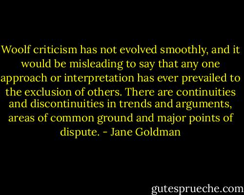 Woolf criticism has not evolved smoothly, and it would be misleading to say that any one approach or interpretation has ever prevailed to the exclusion of others. There are continuities and discontinuities in trends and arguments,<br />areas of common ground and major points of dispute. - Jane Goldman