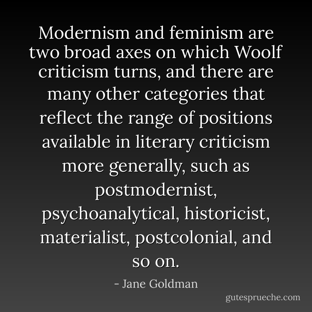 Modernism and feminism are two broad axes on which Woolf criticism turns, and there are many other categories that reflect the range of positions available in literary criticism more generally, such as postmodernist, psychoanalytical,<br />historicist, materialist, postcolonial, and so on. - Jane Goldman