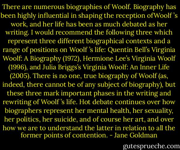 There are numerous biographies of Woolf. Biography has been highly influential in shaping the reception ofWoolf ’s work, and her life has been as much debated as her writing. I would recommend the following three which<br />represent three different biographical contexts and a range of positions on Woolf ’s life: Quentin Bell’s Virginia Woolf: A Biography (1972), Hermione Lee’s Virginia Woolf (1996), and Julia Briggs’s Virginia Woolf: An Inner Life<br />(2005). There is no one, true biography of Woolf (as, indeed, there cannot be of any subject of biography), but these three mark important phases in the writing and rewriting of Woolf ’s life. Hot debate continues over how biographers represent her mental health, her sexuality, her politics, her suicide, and of course her art, and over how we are to understand the latter in relation to all the former points of contention. - Jane Goldman