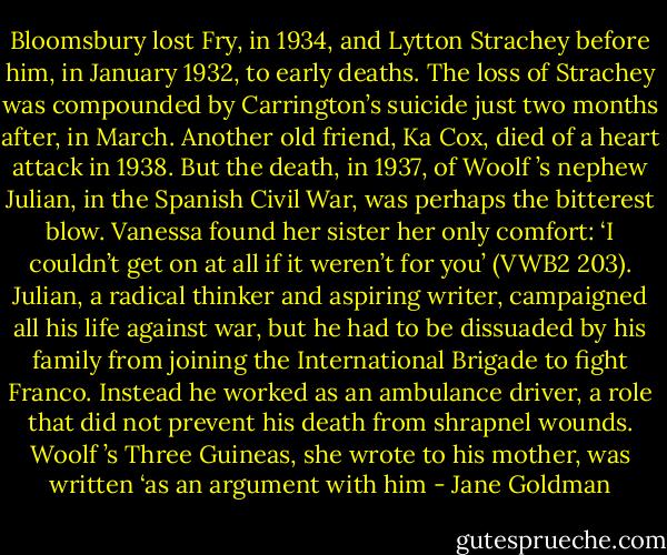 Bloomsbury lost Fry, in 1934, and Lytton Strachey before him, in January 1932, to early deaths. The loss of Strachey<br />was compounded by Carrington’s suicide just two months after, in March. Another old friend, Ka Cox, died of a heart attack in 1938. But the death, in 1937, of Woolf ’s nephew Julian, in the Spanish Civil War, was perhaps the<br />bitterest blow. Vanessa found her sister her only comfort: ‘I couldn’t get on at all if it weren’t for you’ (VWB2 203). Julian, a radical thinker and aspiring writer, campaigned all his life against war, but he had to be dissuaded by his<br />family from joining the International Brigade to fight Franco. Instead he worked as an ambulance driver, a role that did not prevent his death from shrapnel wounds. Woolf ’s Three Guineas, she wrote to his mother, was<br />written ‘as an argument with him - Jane Goldman