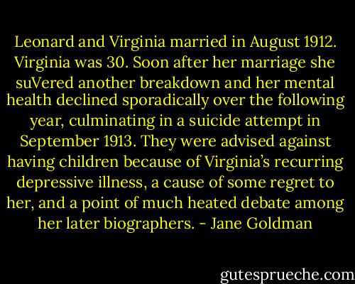 Leonard and Virginia married in August 1912. Virginia was 30. Soon after her marriage she suVered another breakdown and her mental health declined sporadically over the following year, culminating in a suicide attempt in September 1913. They were advised against having children because of Virginia’s recurring depressive illness, a cause of some regret to her, and a point of much heated debate among her later biographers. - Jane Goldman