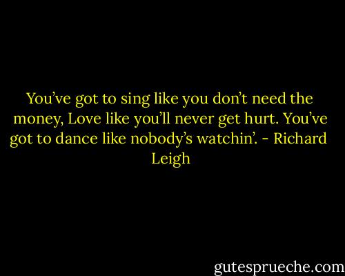 You’ve got to sing like you don’t need the money,<br />Love like you’ll never get hurt.<br />You’ve got to dance like nobody’s watchin’. - Richard  Leigh