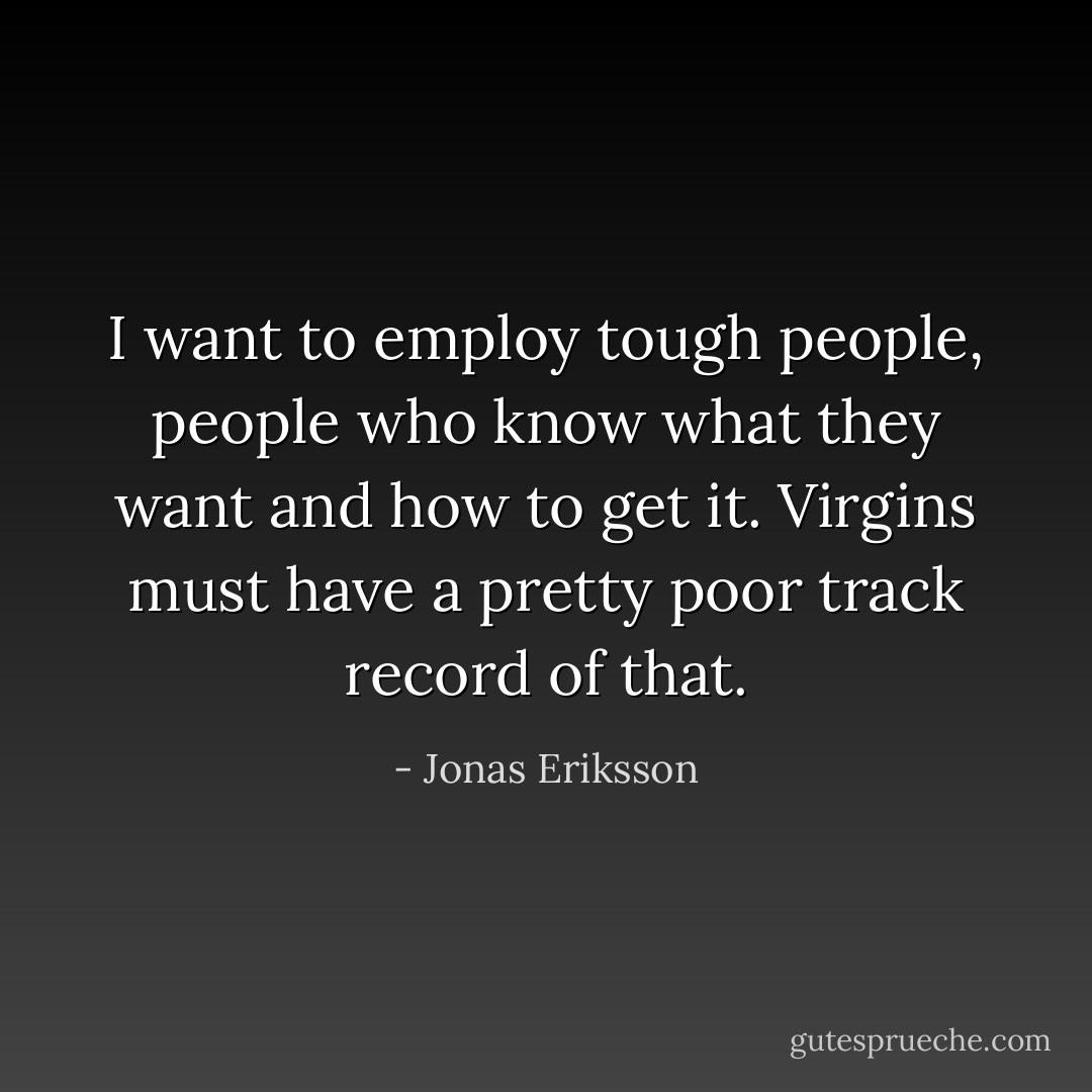 I want to employ tough people, people who know what they want and how to get it. Virgins must have a pretty poor track record of that. - Jonas Eriksson