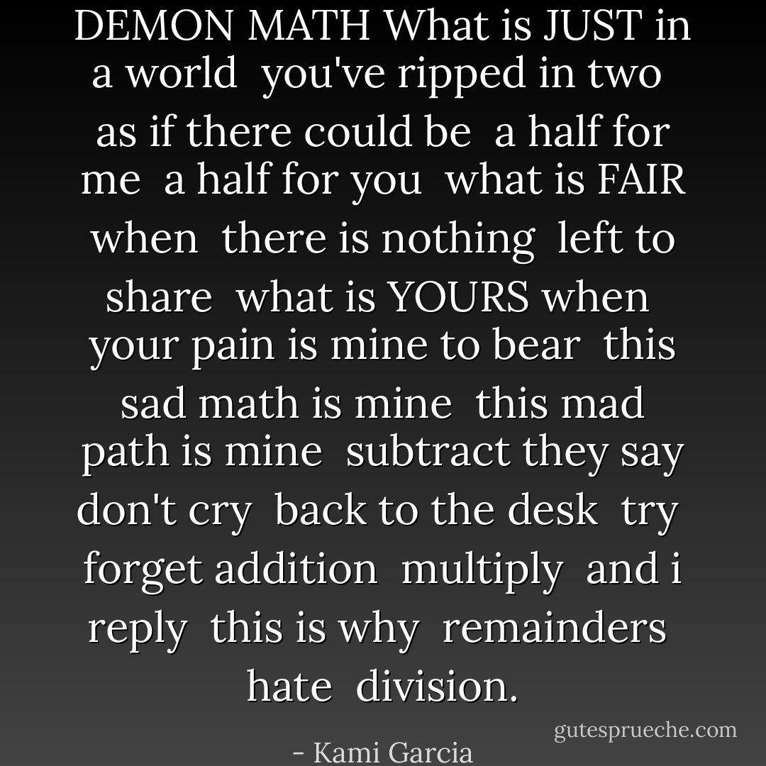 DEMON MATH<br />What is JUST in a world <br />you've ripped in two <br />as if there could be <br />a half for me <br />a half for you <br />what is FAIR when <br />there is nothing <br />left to share <br />what is YOURS when <br />your pain is mine to bear <br />this sad math is mine <br />this mad path is mine <br />subtract they say<br />don't cry <br />back to the desk <br />try <br />forget addition <br />multiply <br />and i reply <br />this is why <br />remainders <br />hate <br />division. - Kami Garcia