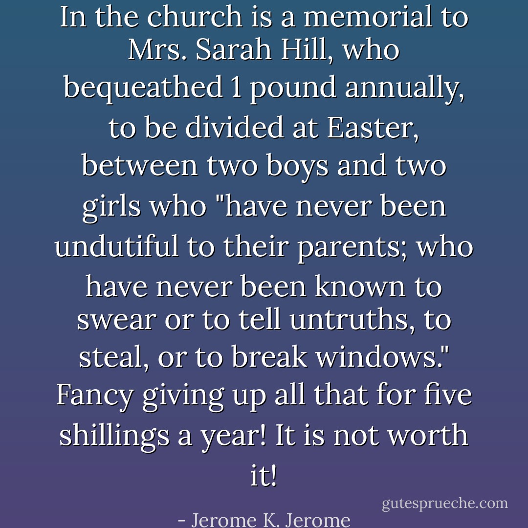 In the church is a memorial to Mrs. Sarah Hill, who bequeathed 1 pound annually, to be divided at Easter, between two boys and two girls who "have never been undutiful to their parents; who have never been known to swear or to tell untruths, to steal, or to break windows." Fancy giving up all that for five shillings a year! It is not worth it! - Jerome K. Jerome