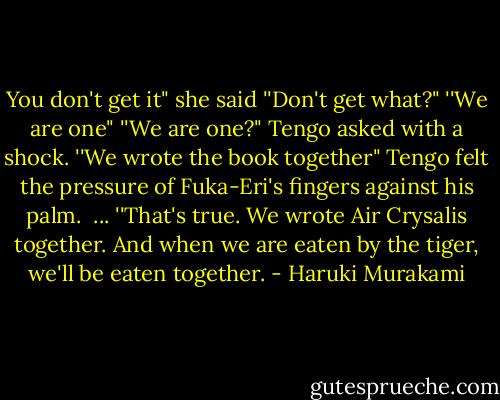 You don't get it" she said<br />''Don't get what?"<br />''We are one"<br />''We are one?" Tengo asked with a shock.<br />''We wrote the book together"<br />Tengo felt the pressure of Fuka-Eri's fingers against his palm. <br />...<br />''That's true. We wrote Air Crysalis together. And when we are eaten by the tiger, we'll be eaten together. - Haruki Murakami