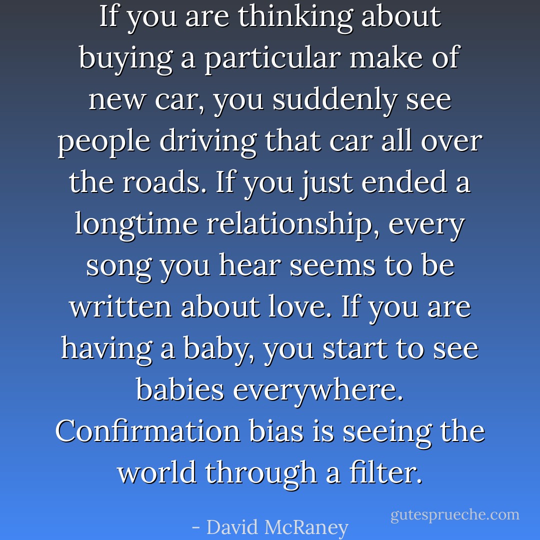 If you are thinking about buying a particular make of new car, you suddenly see people driving that car all over the roads. If you just ended a longtime relationship, every song you hear seems to be written about love. If you are having a baby, you start to see babies everywhere. Confirmation bias is seeing the world through a filter. - David McRaney