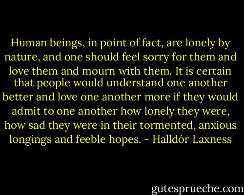 Human beings, in point of fact, are lonely by nature, and one should feel sorry for them and love them and mourn with them. It is certain that people would understand one another better and love one another more if they would admit to one another how lonely they were, how sad they were in their tormented, anxious longings and feeble hopes. - Halldór Laxness