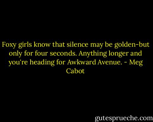 Foxy girls know that silence may be golden-but only for four seconds. Anything longer and you're heading for Awkward Avenue. - Meg Cabot