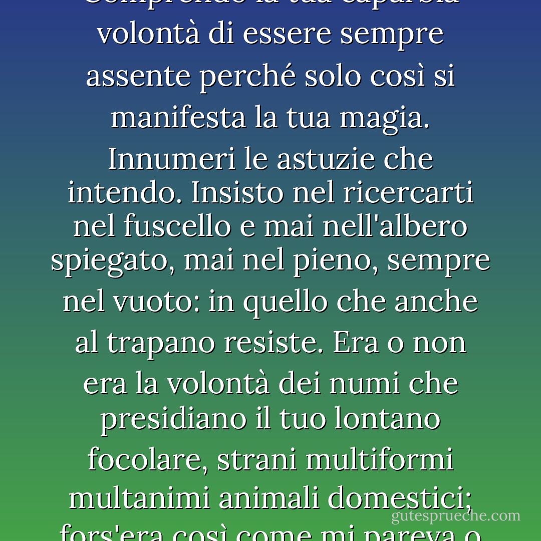 Accade<br />che le affinità d'anima non giungano<br />ai gesti e alle parole ma rimangano<br />effuse come un magnetismo. Ѐ raro<br />ma accade.<br />Può darsi<br />che sia vera soltanto la lontananza,<br />vero l'oblio, vera la foglia secca<br />più del fresco germoglio. Tanto e altro<br />può darsi o dirsi.<br />Comprendo<br />la tua caparbia volontà di essere sempre assente<br />perché solo così si manifesta<br />la tua magia. Innumeri le astuzie<br />che intendo.<br />Insisto<br />nel ricercarti nel fuscello e mai<br />nell'albero spiegato, mai nel pieno, sempre<br />nel vuoto: in quello che anche al trapano<br />resiste.<br />Era o non era<br />la volontà dei numi che presidiano<br />il tuo lontano focolare, strani<br />multiformi multanimi animali domestici;<br />fors'era così come mi pareva<br />o non era.<br />Ignoro<br />se la mia inesistenza appaga il tuo destino,<br />se la tua colma il mio che ne trabocca,<br />se l'innocenza è una colpa oppure<br />si coglie sulla soglia dei tuoi lari. Di me,<br />di te tutto conosco, tutto<br />ignoro. - Eugenio Montale