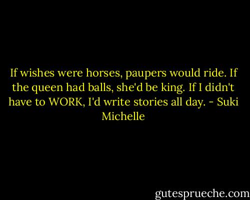 If wishes were horses, paupers would ride. If the queen had balls, she'd be king. If I didn't have to WORK, I'd write stories all day. - Suki Michelle