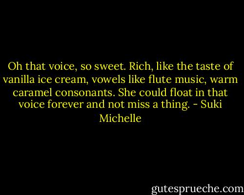 Oh that voice, so sweet. Rich, like the taste of vanilla ice cream, vowels like flute music, warm caramel consonants. She could float in that voice forever and not miss a thing. - Suki Michelle