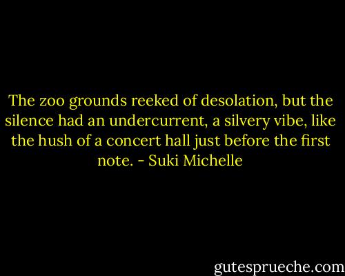 The zoo grounds reeked of desolation, but the silence had an undercurrent, a silvery vibe, like the hush of a concert hall just before the first note. - Suki Michelle