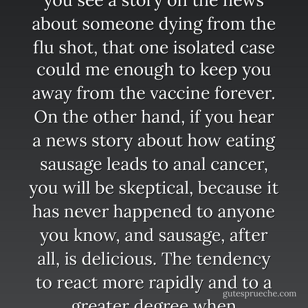 If someone you know gets sick from taking a flu shot, you will be less likely to get one even if it is statistically safe. In fact, if you see a story on the news about someone dying from the flu shot, that one isolated case could me enough to keep you away from the vaccine forever. On the other hand, if you hear a news story about how eating sausage leads to anal cancer, you will be skeptical, because it has never happened to anyone you know, and sausage, after all, is delicious. The tendency to react more rapidly and to a greater degree when considering information you are familiar with is called the availability heuristic. - David McRaney