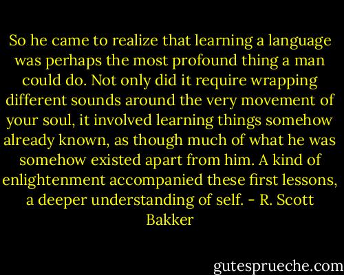 So he came to realize that learning a language was perhaps the most profound thing a man could do. Not only did it require wrapping different sounds around the very movement of your soul, it involved learning things somehow already known, as though much of what he was somehow existed apart from him. A kind of enlightenment accompanied these first lessons, a deeper understanding of self. - R. Scott Bakker
