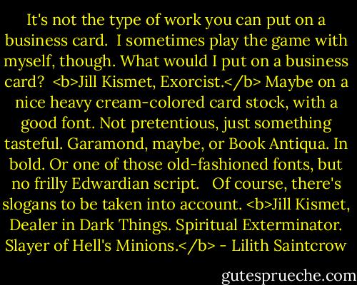 It's not the type of work you can put on a business card.<br /><br />I sometimes play the game with myself, though. What would I put on a business card?<br /><br /><b>Jill Kismet, Exorcist.</b> Maybe on a nice heavy cream-colored card stock, with a good font. Not pretentious, just something tasteful. Garamond, maybe, or Book Antiqua. In bold. Or one of those old-fashioned fonts, but no frilly Edwardian script. <br /><br />Of course, there's slogans to be taken into account. <b>Jill Kismet, Dealer in Dark Things. Spiritual Exterminator. Slayer of Hell's Minions.</b> - Lilith Saintcrow