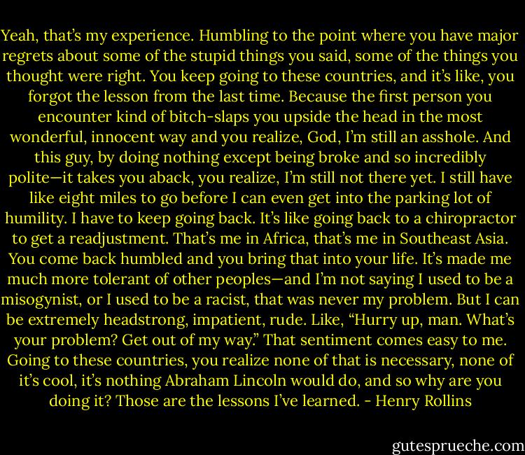 Yeah, that’s my experience. Humbling to the point where you have major regrets about some of the stupid things you said, some of the things you thought were right. You keep going to these countries, and it’s like, you forgot the lesson from the last time. Because the first person you encounter kind of bitch-slaps you upside the head in the most wonderful, innocent way and you realize, God, I’m still an asshole. And this guy, by doing nothing except being broke and so incredibly polite—it takes you aback, you realize, I’m still not there yet. I still have like eight miles to go before I can even get into the parking lot of humility. I have to keep going back. It’s like going back to a chiropractor to get a readjustment. That’s me in Africa, that’s me in Southeast Asia. You come back humbled and you bring that into your life. It’s made me much more tolerant of other peoples—and I’m not saying I used to be a misogynist, or I used to be a racist, that was never my problem. But I can be extremely headstrong, impatient, rude. Like, “Hurry up, man. What’s your problem? Get out of my way.” That sentiment comes easy to me. Going to these countries, you realize none of that is necessary, none of it’s cool, it’s nothing Abraham Lincoln would do, and so why are you doing it? Those are the lessons I’ve learned. - Henry Rollins