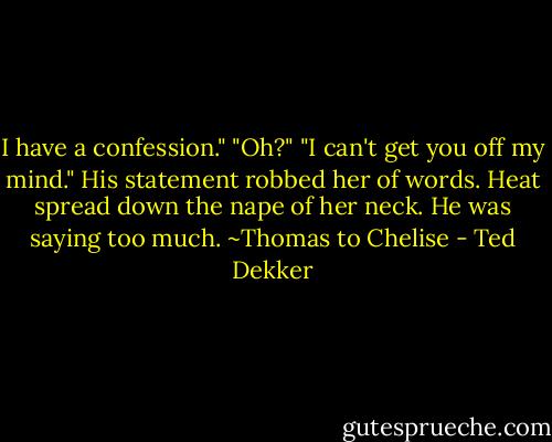 I have a confession."<br />"Oh?"<br />"I can't get you off my mind."<br />His statement robbed her of words. Heat spread down the nape of her neck. He was saying too much. ~Thomas to Chelise - Ted Dekker