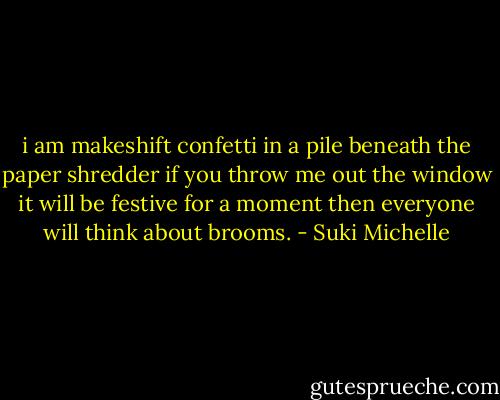 i am makeshift confetti<br />in a pile beneath the paper shredder<br />if you throw me out the window<br />it will be festive for a moment<br />then everyone will think about brooms. - Suki Michelle