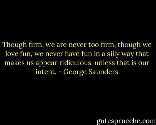 Though firm, we are never too firm, though we love fun, we never have fun in a silly way that makes us appear ridiculous, unless that is our intent. - George Saunders