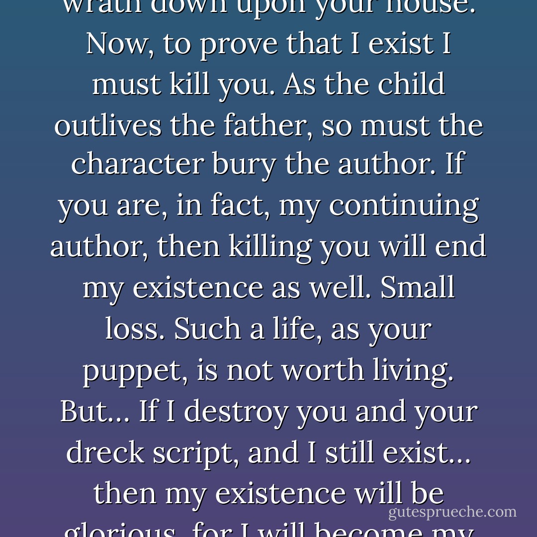 You’ve thrown down the gauntlet. You’ve brought my wrath down upon your house. Now, to prove that I exist I must kill you. As the child outlives the father, so must the character bury the author. If you are, in fact, my continuing author, then killing you will end my existence as well. Small loss. Such a life, as your puppet, is not worth living.<br />But… If I destroy you and your dreck script, and I still exist… then my existence will be glorious, for I will become my own master. - Chuck Palahniuk