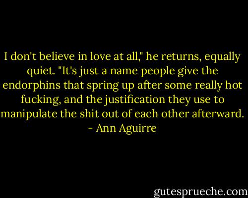I don't believe in love at all," he returns, equally quiet. "It's just a name people give the endorphins that spring up after some really hot fucking, and the justification they use to manipulate the shit out of each other afterward. - Ann Aguirre