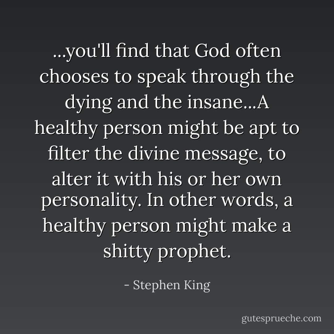 ...you'll find that God often chooses to speak through the dying and the insane...A healthy person might be apt to filter the divine message, to alter it with his or her own personality. In other words, a healthy person might make a shitty prophet. - Stephen King