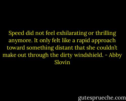 Speed did not feel exhilarating or thrilling anymore. It only felt like a rapid approach toward something distant that she couldn’t make out through the dirty windshield. - Abby Slovin