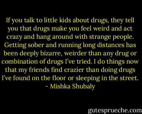 If you talk to little kids about drugs, they tell you that drugs make you feel weird and act crazy and hang around with strange people. Getting sober and running long distances has been deeply bizarre, weirder than any drug or combination of drugs I’ve tried. I do things now that my friends find crazier than doing drugs I’ve found on the floor or sleeping in the street. - Mishka Shubaly