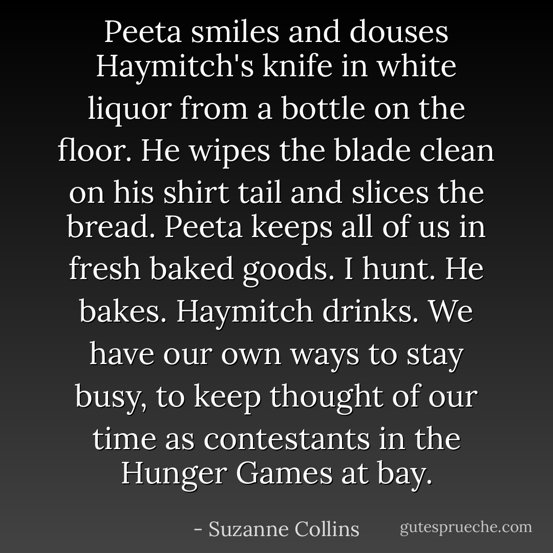 Peeta smiles and douses Haymitch's knife in white liquor from a bottle on the floor. He wipes the blade clean on his shirt tail and slices the bread. Peeta keeps all of us in fresh baked goods. I hunt. He bakes. Haymitch drinks. We have our own ways to stay busy, to keep thought of our time as contestants in the Hunger Games at bay. - Suzanne Collins