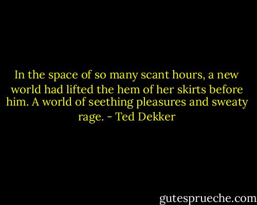 In the space of so many scant hours, a new world had lifted the hem of her skirts before him. A world of seething pleasures and sweaty rage. - Ted Dekker