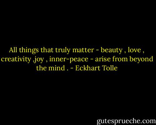 All things that truly matter - beauty , love , creativity ,joy , inner-peace - arise from beyond the mind . - Eckhart Tolle