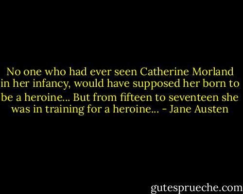 No one who had ever seen Catherine Morland in her infancy, would have supposed her born to be a heroine... But from fifteen to seventeen she was in training for a heroine... - Jane Austen