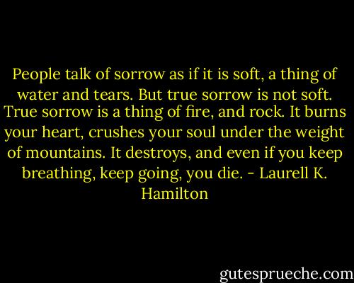 People talk of sorrow as if it is soft, a thing of water and tears. But true sorrow is not soft. True sorrow is a thing of fire, and rock. It burns your heart, crushes your soul under the weight of mountains. It destroys, and even if you keep breathing, keep going, you die. - Laurell K. Hamilton